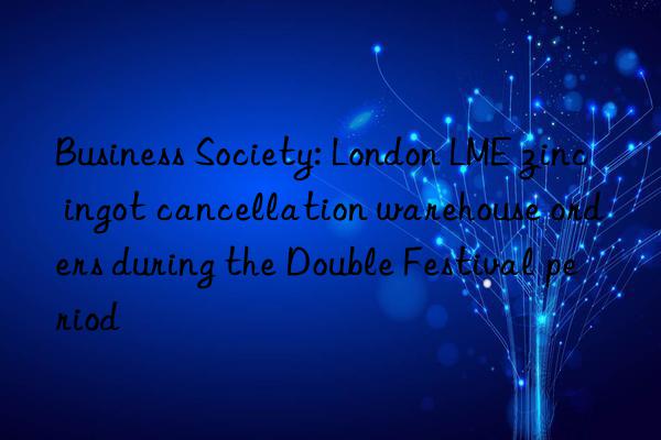 Business Society: London LME zinc ingot cancellation warehouse orders during the Double Festival period