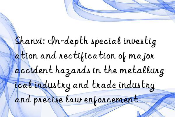 Shanxi: In-depth special investigation and rectification of major accident hazards in the metallurgical industry and trade industry and precise law enforcement