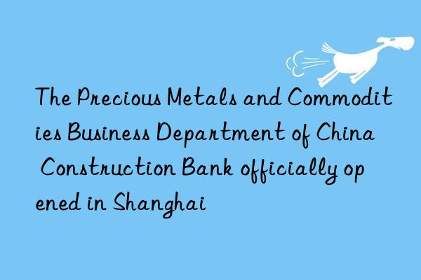 The Precious Metals and Commodities Business Department of China Construction Bank officially opened in Shanghai