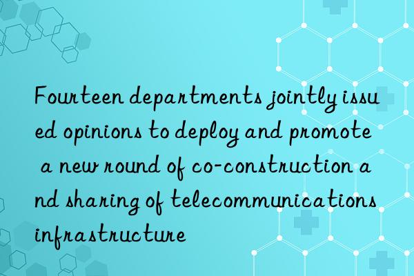 Fourteen departments jointly issued opinions to deploy and promote a new round of co-construction and sharing of telecommunications infrastructure