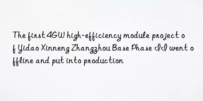 The first 4GW high-efficiency module project of Yidao Xinneng Zhangzhou Base Phase II went offline and put into production