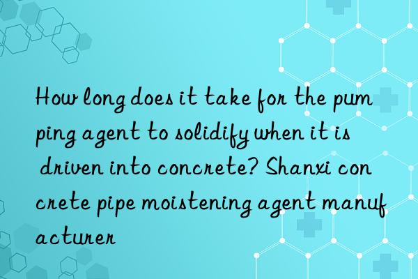 How long does it take for the pumping agent to solidify when it is driven into concrete? Shanxi concrete pipe moistening agent manufacturer