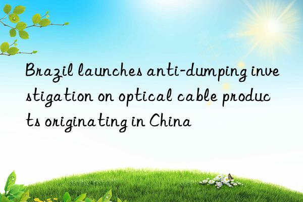 Brazil launches anti-dumping investigation on optical cable products originating in China