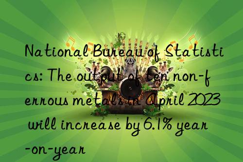 National Bureau of Statistics: The output of ten non-ferrous metals in April 2023 will increase by 6.1% year-on-year