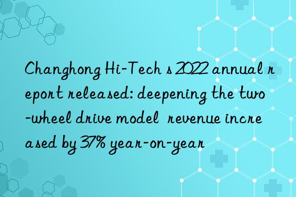 Changhong Hi-Tech s 2022 annual report released: deepening the two-wheel drive model  revenue increased by 37% year-on-year