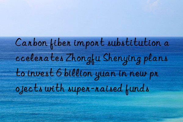 Carbon fiber import substitution accelerates Zhongfu Shenying plans to invest 6 billion yuan in new projects with super-raised funds