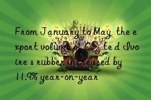 From January to May  the export volume of Côte d Ivoire s rubber increased by 11.9% year-on-year