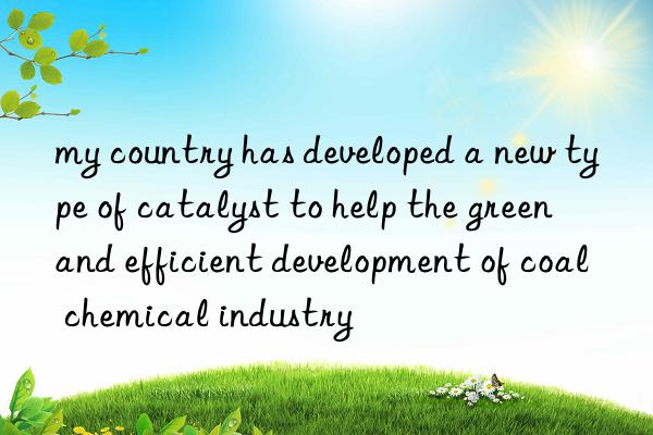 my country has developed a new type of catalyst to help the green and efficient development of coal chemical industry