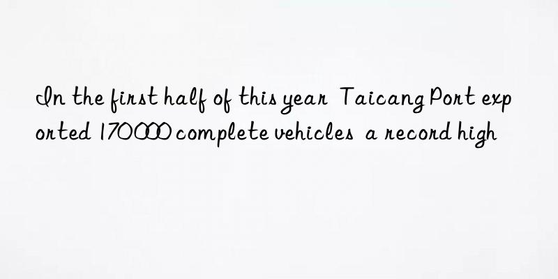 In the first half of this year  Taicang Port exported 170 000 complete vehicles  a record high