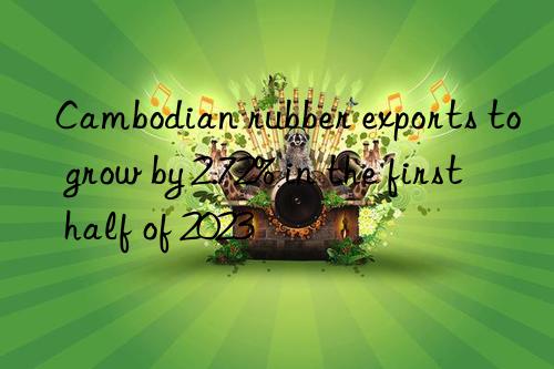 Cambodian rubber exports to grow by 2.72% in the first half of 2023