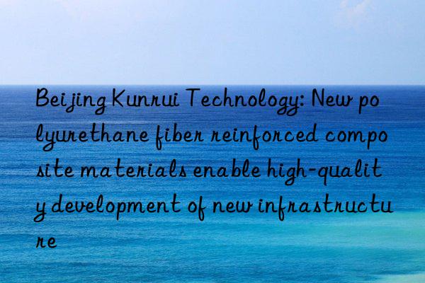 Beijing Kunrui Technology: New polyurethane fiber reinforced composite materials enable high-quality development of new infrastructure