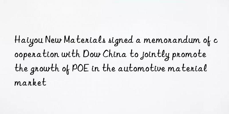 Haiyou New Materials signed a memorandum of cooperation with Dow China to jointly promote the growth of POE in the automotive material market