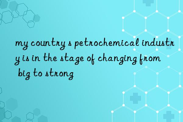 my country s petrochemical industry is in the stage of changing from big to strong