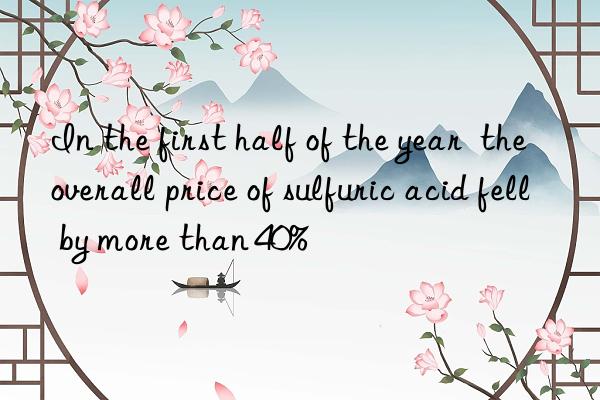 In the first half of the year  the overall price of sulfuric acid fell by more than 40%