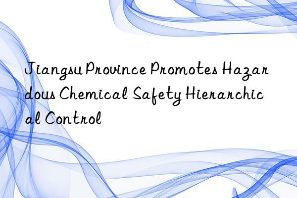 Jiangsu Province Promotes Hazardous Chemical Safety Hierarchical Control