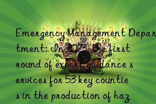 Emergency Management Department: In 2023  the first round of expert guidance services for 53 key counties in the production of hazardous chemicals has been completed