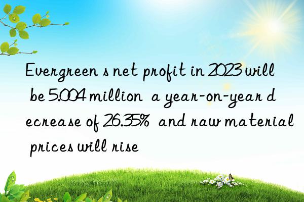 Evergreen s net profit in 2023 will be 5.004 million  a year-on-year decrease of 26.35%  and raw material prices will rise