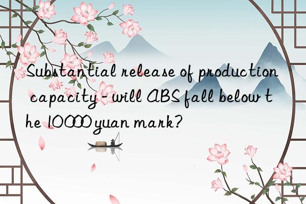 Substantial release of production capacity - will ABS fall below the 10 000 yuan mark?