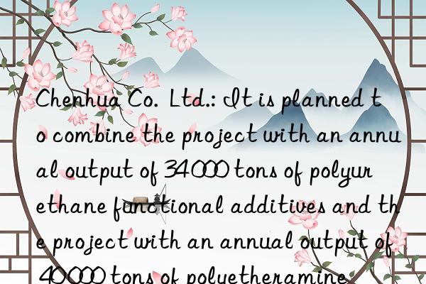 Chenhua Co.  Ltd.: It is planned to combine the project with an annual output of 34 000 tons of polyurethane functional additives and the project with an annual output of 40 000 tons of polyetheramine