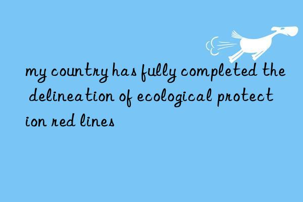 my country has fully completed the delineation of ecological protection red lines