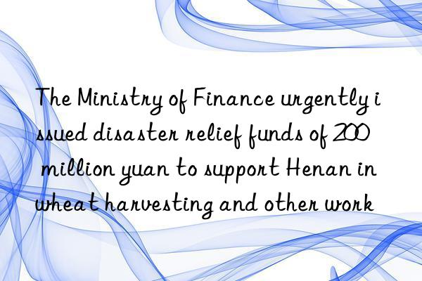 The Ministry of Finance urgently issued disaster relief funds of 200 million yuan to support Henan in wheat harvesting and other work