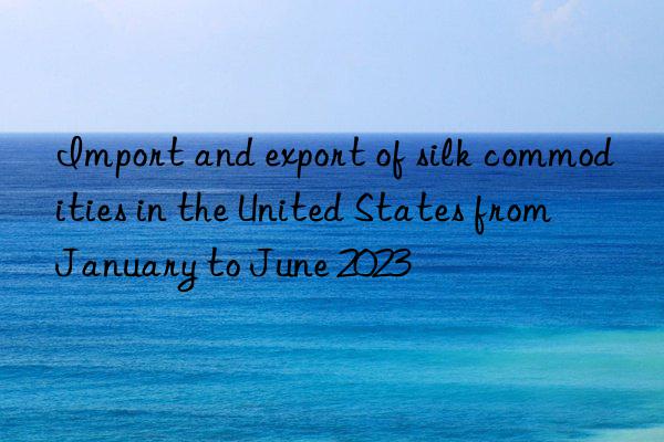 Import and export of silk commodities in the United States from January to June 2023