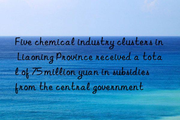 Five chemical industry clusters in Liaoning Province received a total of 75 million yuan in subsidies from the central government