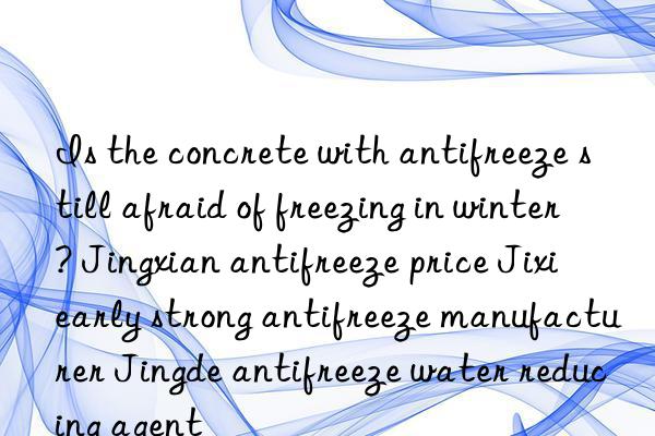 Is the concrete with antifreeze still afraid of freezing in winter? Jingxian antifreeze price Jixi early strong antifreeze manufacturer Jingde antifreeze water reducing agent