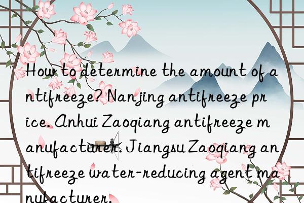 How to determine the amount of antifreeze? Nanjing antifreeze price. Anhui Zaoqiang antifreeze manufacturer. Jiangsu Zaoqiang antifreeze water-reducing agent manufacturer.