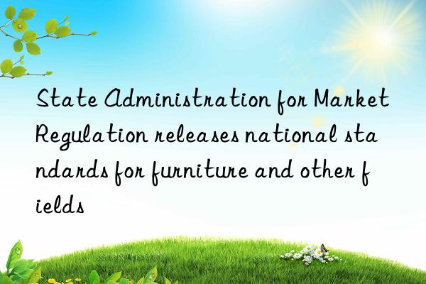 State Administration for Market Regulation releases national standards for furniture and other fields