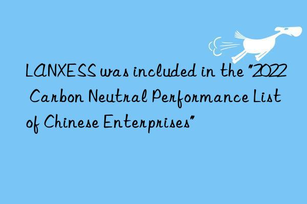 LANXESS was included in the "2022 Carbon Neutral Performance List of Chinese Enterprises"