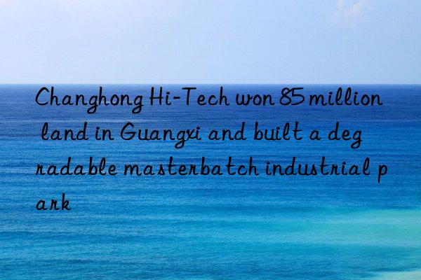 Changhong Hi-Tech won 85 million land in Guangxi and built a degradable masterbatch industrial park