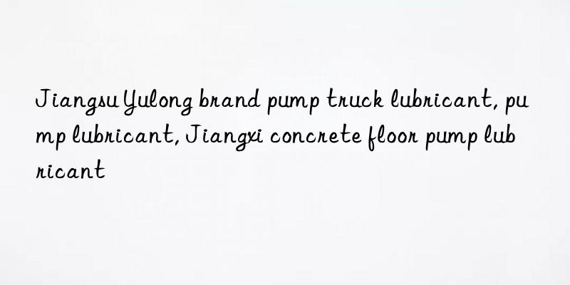 Jiangsu Yulong brand pump truck lubricant, pump lubricant, Jiangxi concrete floor pump lubricant