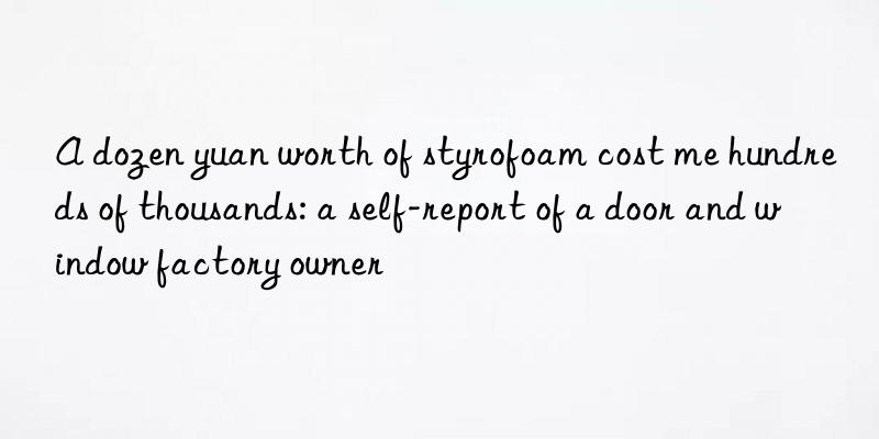 A dozen yuan worth of styrofoam cost me hundreds of thousands: a self-report of a door and window factory owner