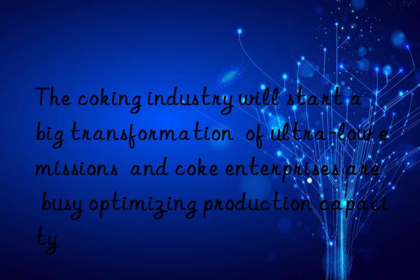 The coking industry will start a  big transformation  of ultra-low emissions  and coke enterprises are busy optimizing production capacity