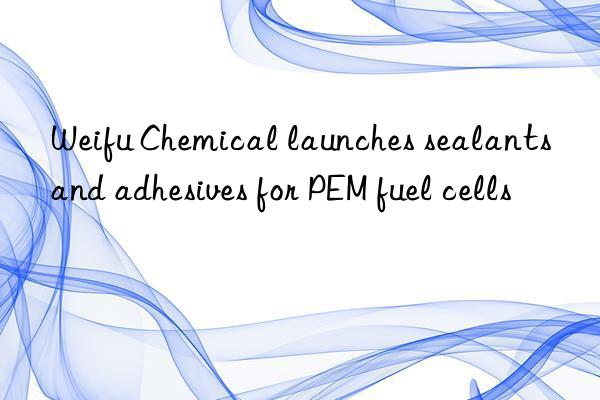 Weifu Chemical launches sealants and adhesives for PEM fuel cells