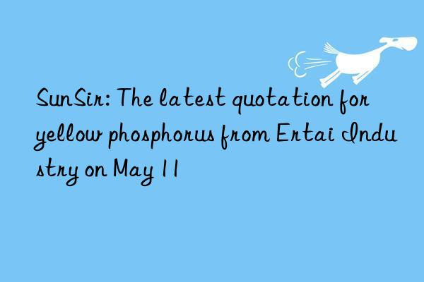 SunSir: The latest quotation for yellow phosphorus from Ertai Industry on May 11