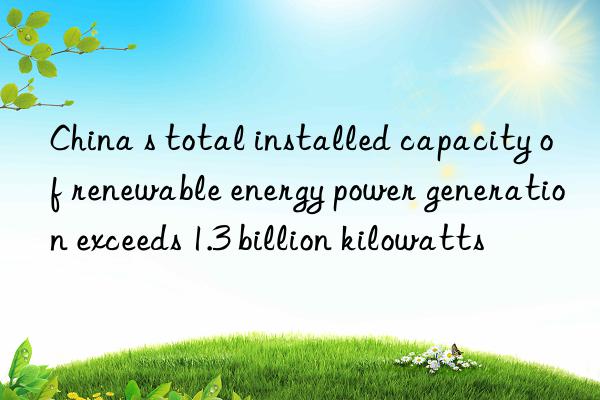 China s total installed capacity of renewable energy power generation exceeds 1.3 billion kilowatts