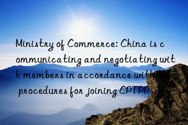 Ministry of Commerce: China is communicating and negotiating with members in accordance with the procedures for joining CPTPP