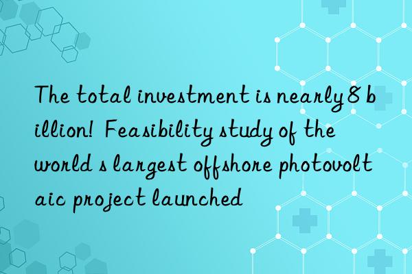 The total investment is nearly 8 billion!  Feasibility study of the world s largest offshore photovoltaic project launched