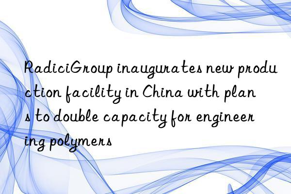 RadiciGroup inaugurates new production facility in China with plans to double capacity for engineering polymers