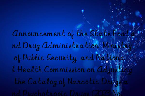 Announcement of the State Food and Drug Administration  Ministry of Public Security  and National Health Commission on Adjusting the Catalog of Narcotic Drugs and Psychotropic Drugs (2023 No. 120)