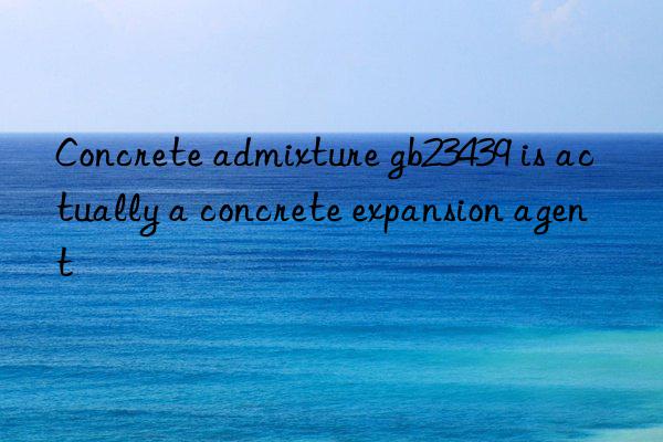 Concrete admixture gb23439 is actually a concrete expansion agent