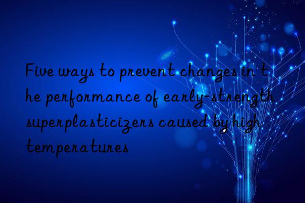 Five ways to prevent changes in the performance of early-strength superplasticizers caused by high temperatures