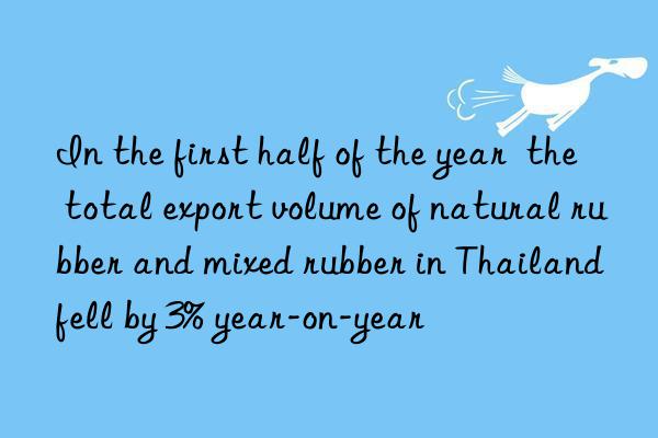 In the first half of the year  the total export volume of natural rubber and mixed rubber in Thailand fell by 3% year-on-year