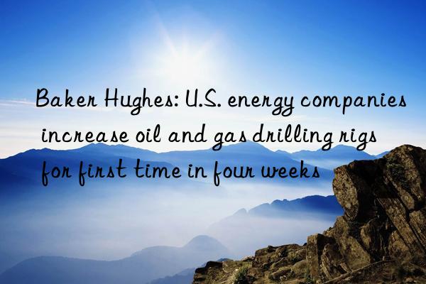 Baker Hughes: U.S. energy companies increase oil and gas drilling rigs for first time in four weeks