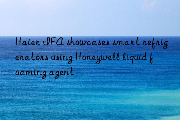 Haier IFA showcases smart refrigerators using Honeywell liquid foaming agent