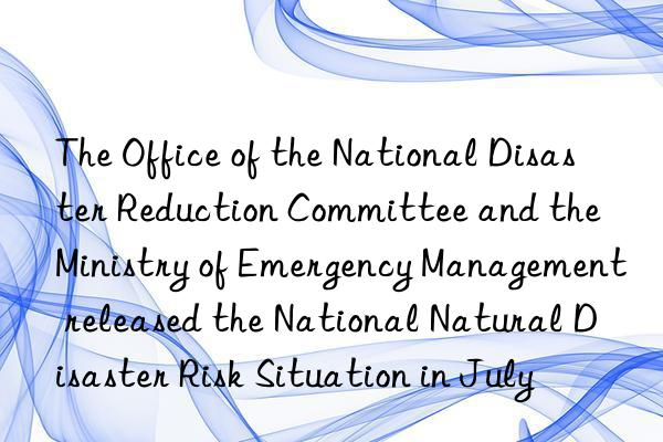 The Office of the National Disaster Reduction Committee and the Ministry of Emergency Management released the National Natural Disaster Risk Situation in July