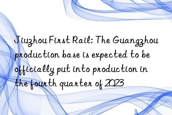 Jiuzhou First Rail: The Guangzhou production base is expected to be officially put into production in the fourth quarter of 2023