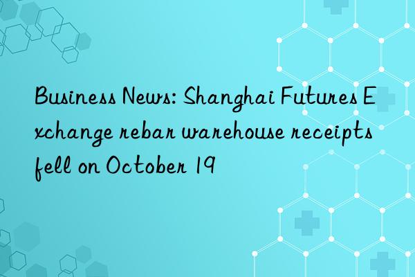 Business News: Shanghai Futures Exchange rebar warehouse receipts fell on October 19